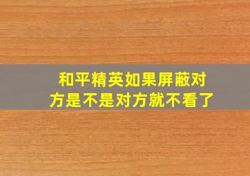 和平精英如果屏蔽对方是不是对方就不看了