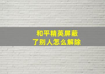 和平精英屏蔽了别人怎么解除