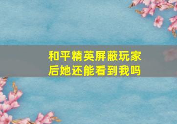 和平精英屏蔽玩家后她还能看到我吗