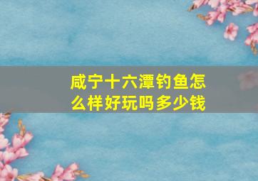 咸宁十六潭钓鱼怎么样好玩吗多少钱