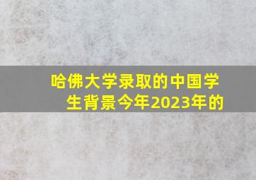 哈佛大学录取的中国学生背景今年2023年的