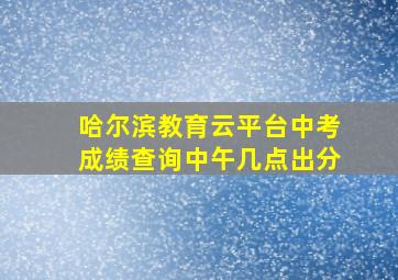 哈尔滨教育云平台中考成绩查询中午几点出分