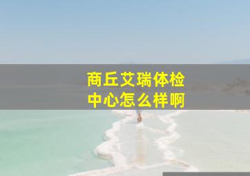 商丘艾瑞体检中心怎么样啊