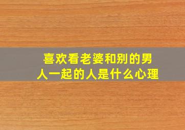 喜欢看老婆和别的男人一起的人是什么心理