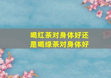 喝红茶对身体好还是喝绿茶对身体好