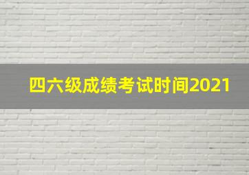 四六级成绩考试时间2021