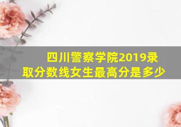 四川警察学院2019录取分数线女生最高分是多少