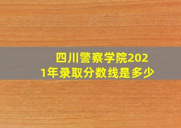 四川警察学院2021年录取分数线是多少