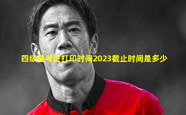 四级准考证打印时间2023截止时间是多少