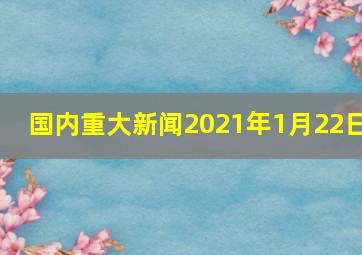 国内重大新闻2021年1月22日