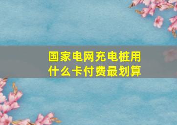 国家电网充电桩用什么卡付费最划算