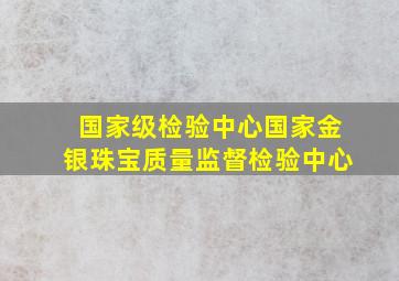 国家级检验中心国家金银珠宝质量监督检验中心