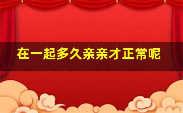 在一起多久亲亲才正常呢