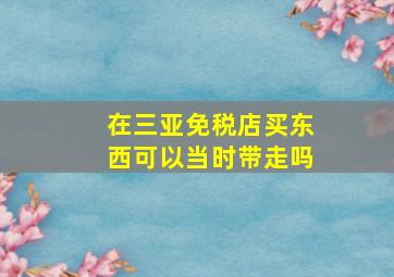 在三亚免税店买东西可以当时带走吗