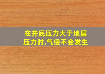 在井底压力大于地层压力时,气侵不会发生