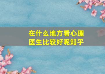 在什么地方看心理医生比较好呢知乎