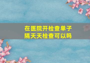 在医院开检查单子隔天天检查可以吗