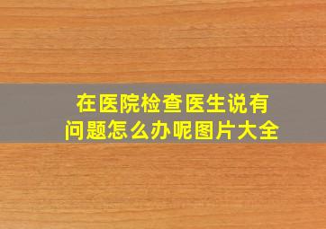 在医院检查医生说有问题怎么办呢图片大全