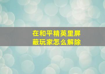 在和平精英里屏蔽玩家怎么解除