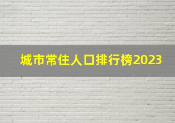 城市常住人口排行榜2023