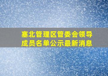 塞北管理区管委会领导成员名单公示最新消息