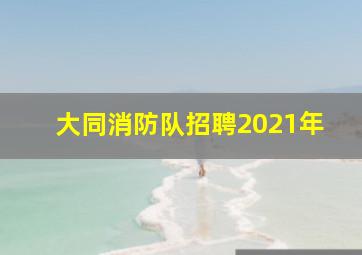 大同消防队招聘2021年