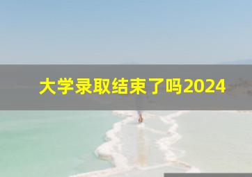 大学录取结束了吗2024