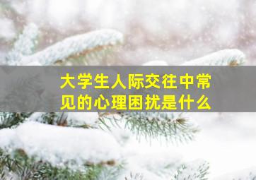 大学生人际交往中常见的心理困扰是什么