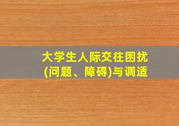 大学生人际交往困扰(问题、障碍)与调适