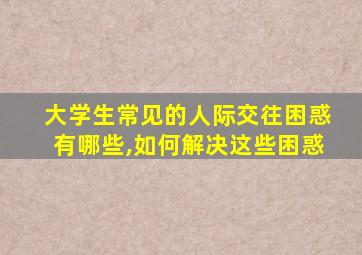 大学生常见的人际交往困惑有哪些,如何解决这些困惑