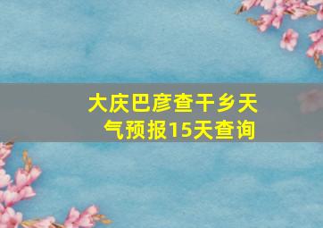 大庆巴彦查干乡天气预报15天查询