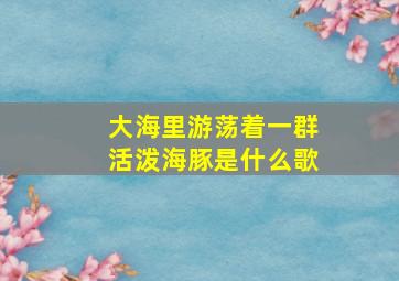 大海里游荡着一群活泼海豚是什么歌