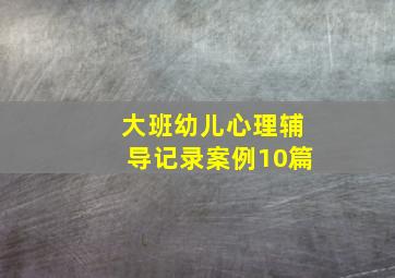 大班幼儿心理辅导记录案例10篇