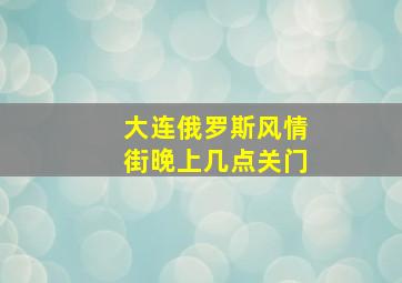 大连俄罗斯风情街晚上几点关门