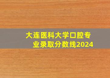 大连医科大学口腔专业录取分数线2024