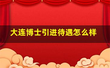 大连博士引进待遇怎么样