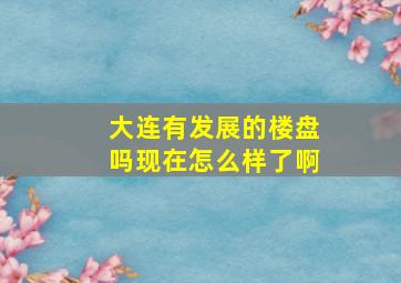 大连有发展的楼盘吗现在怎么样了啊