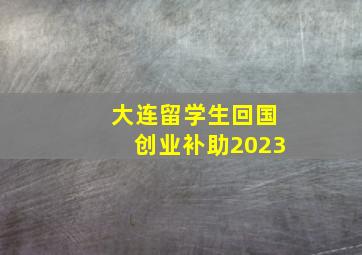 大连留学生回国创业补助2023