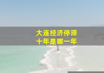 大连经济停滞十年是哪一年