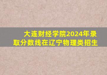 大连财经学院2024年录取分数线在辽宁物理类招生