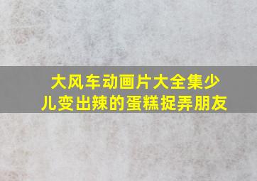 大风车动画片大全集少儿变出辣的蛋糕捉弄朋友