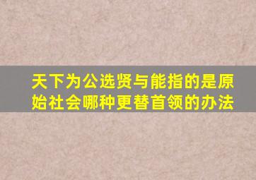 天下为公选贤与能指的是原始社会哪种更替首领的办法