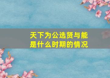 天下为公选贤与能是什么时期的情况