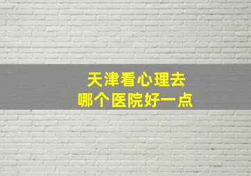 天津看心理去哪个医院好一点