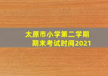 太原市小学第二学期期末考试时间2021