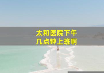 太和医院下午几点钟上班啊