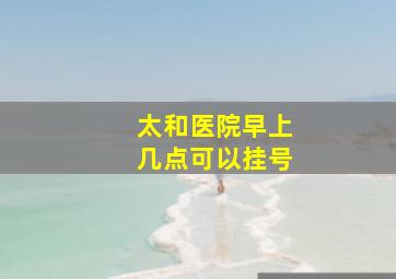 太和医院早上几点可以挂号