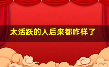 太活跃的人后来都咋样了