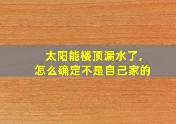 太阳能楼顶漏水了,怎么确定不是自己家的