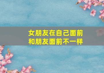 女朋友在自己面前和朋友面前不一样